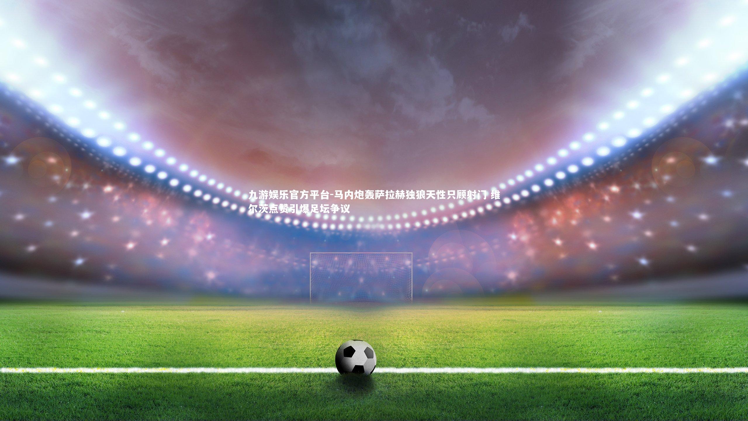 马内炮轰萨拉赫独狼天性只顾射门 维尔茨点赞引爆足坛争议